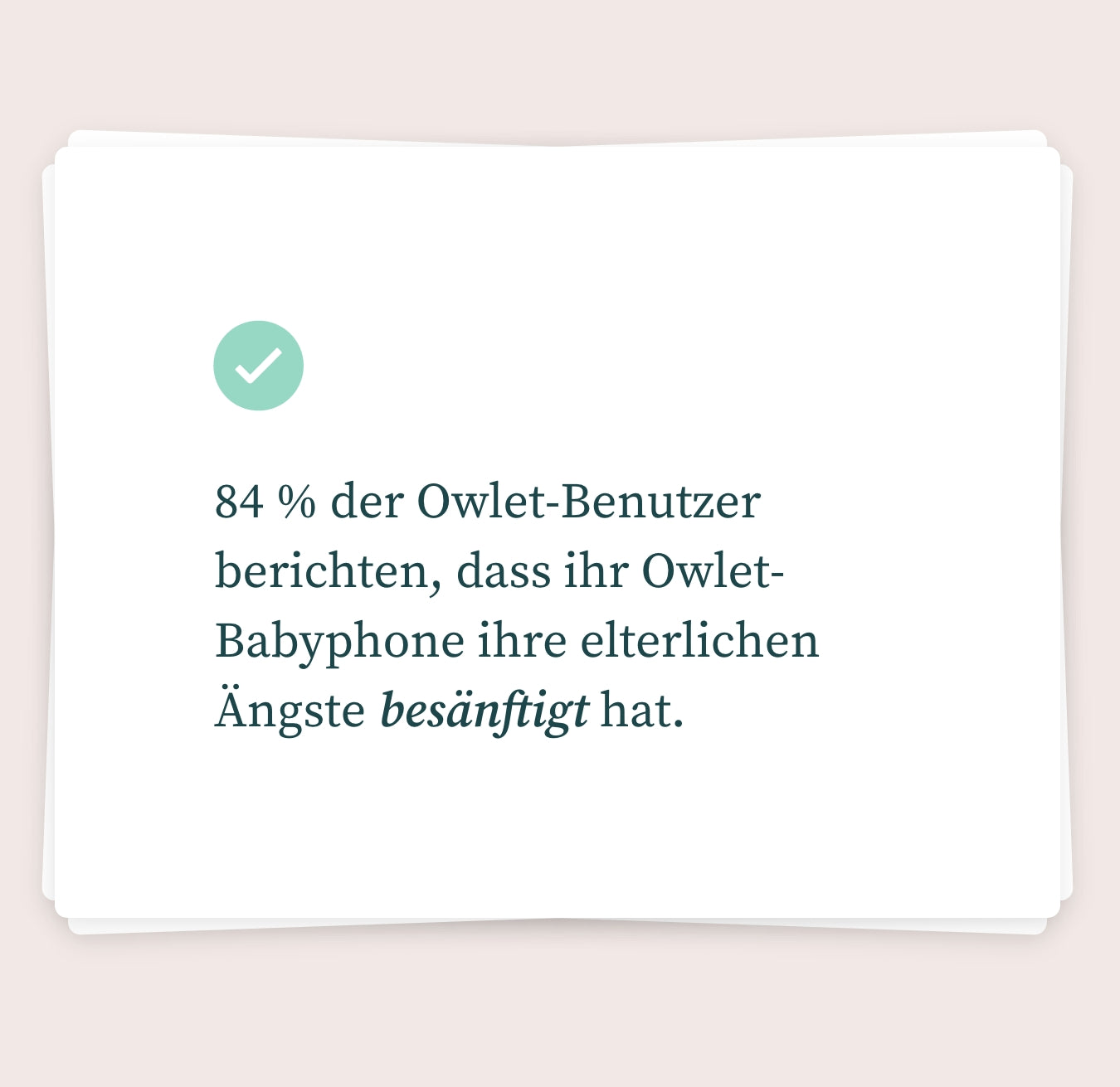 Ein Stapel weißer Karten mit sanft abgerundeten Ecken auf hellrosa Hintergrund. Auf der oberen Karte ist ein grünes Häkchensymbol zu sehen und auf Deutsch steht: „84 % der Owlet-Benutzer berichten, dass ihr Owlet-Babyphone ihre älteren Ängste besänftigt hat.“